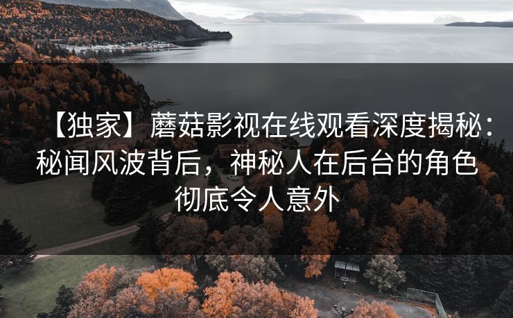 【独家】蘑菇影视在线观看深度揭秘：秘闻风波背后，神秘人在后台的角色彻底令人意外