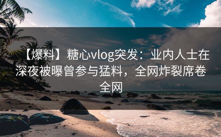 【爆料】糖心vlog突发：业内人士在深夜被曝曾参与猛料，全网炸裂席卷全网