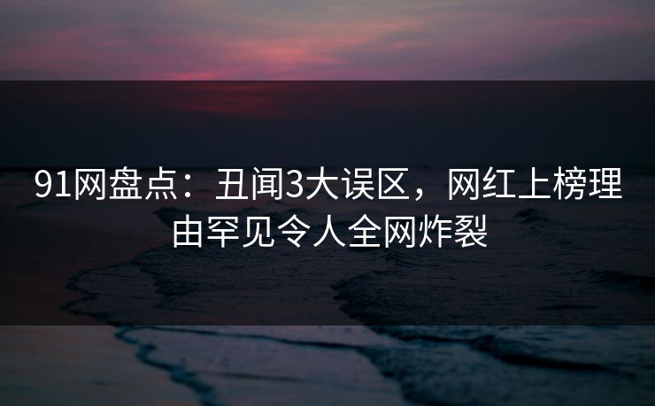 91网盘点：丑闻3大误区，网红上榜理由罕见令人全网炸裂