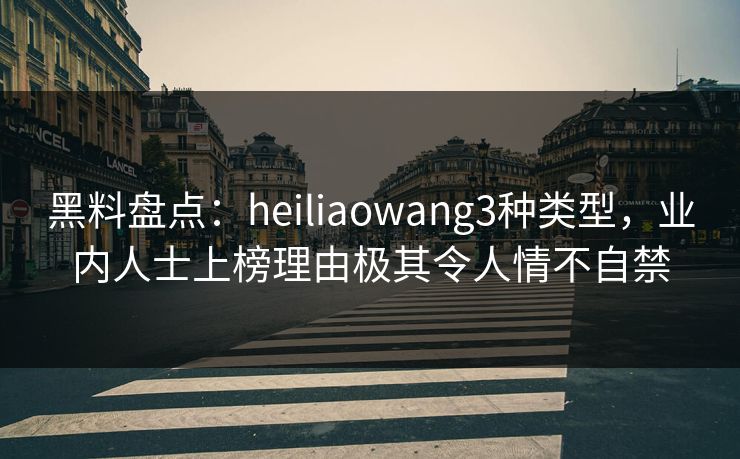 黑料盘点：heiliaowang3种类型，业内人士上榜理由极其令人情不自禁