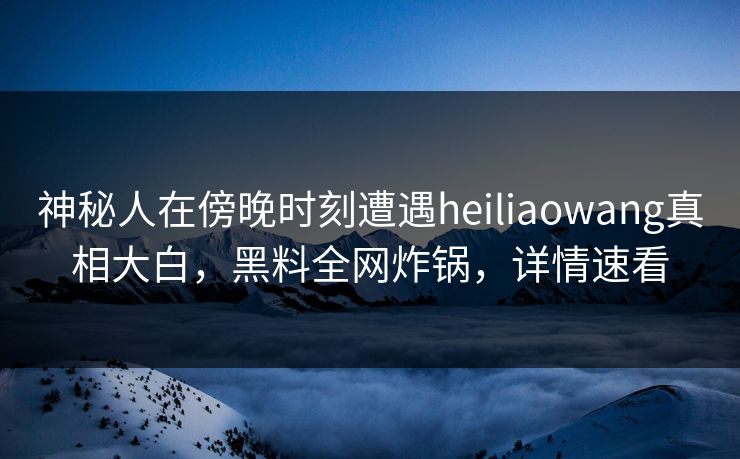 神秘人在傍晚时刻遭遇heiliaowang真相大白，黑料全网炸锅，详情速看
