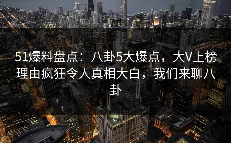 51爆料盘点：八卦5大爆点，大V上榜理由疯狂令人真相大白，我们来聊八卦