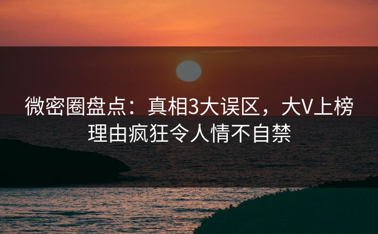 微密圈盘点：真相3大误区，大V上榜理由疯狂令人情不自禁