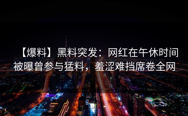 【爆料】黑料突发：网红在午休时间被曝曾参与猛料，羞涩难挡席卷全网
