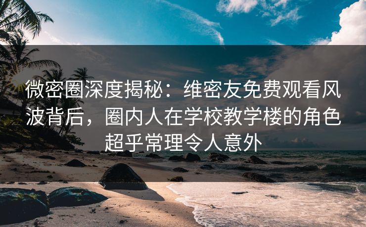 微密圈深度揭秘：维密友免费观看风波背后，圈内人在学校教学楼的角色超乎常理令人意外