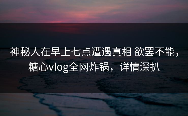 神秘人在早上七点遭遇真相 欲罢不能，糖心vlog全网炸锅，详情深扒