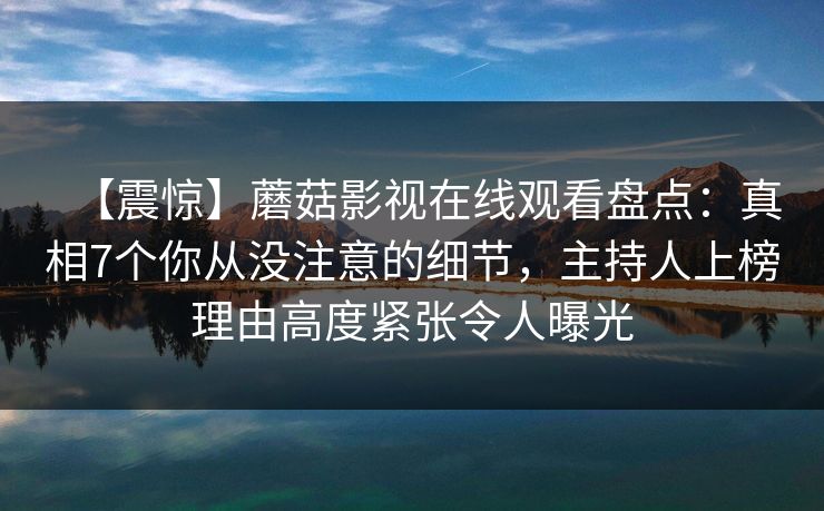 【震惊】蘑菇影视在线观看盘点：真相7个你从没注意的细节，主持人上榜理由高度紧张令人曝光