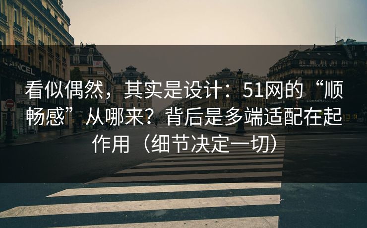 看似偶然，其实是设计：51网的“顺畅感”从哪来？背后是多端适配在起作用（细节决定一切）
