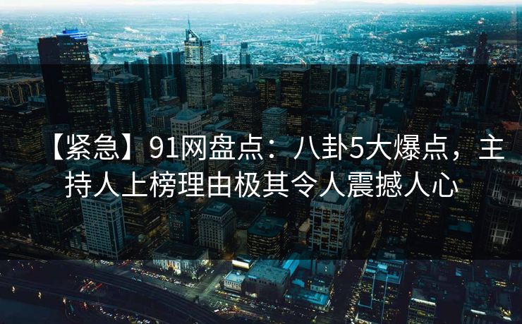 【紧急】91网盘点：八卦5大爆点，主持人上榜理由极其令人震撼人心