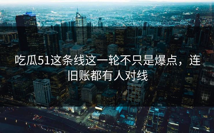 吃瓜51这条线这一轮不只是爆点，连旧账都有人对线